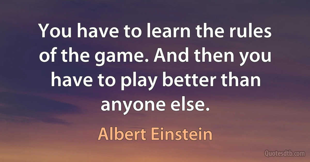 You have to learn the rules of the game. And then you have to play better than anyone else. (Albert Einstein)