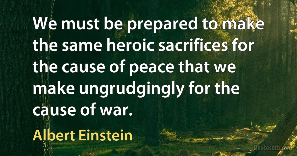 We must be prepared to make the same heroic sacrifices for the cause of peace that we make ungrudgingly for the cause of war. (Albert Einstein)