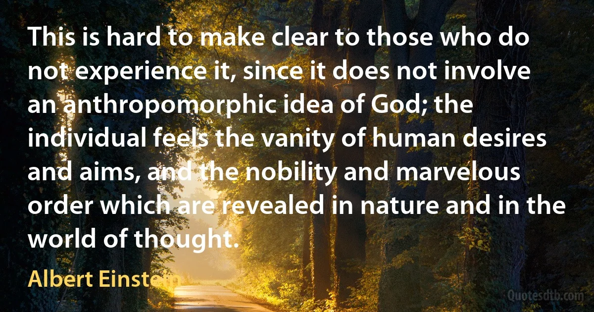 This is hard to make clear to those who do not experience it, since it does not involve an anthropomorphic idea of God; the individual feels the vanity of human desires and aims, and the nobility and marvelous order which are revealed in nature and in the world of thought. (Albert Einstein)