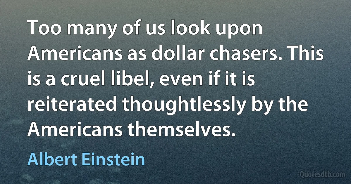 Too many of us look upon Americans as dollar chasers. This is a cruel libel, even if it is reiterated thoughtlessly by the Americans themselves. (Albert Einstein)