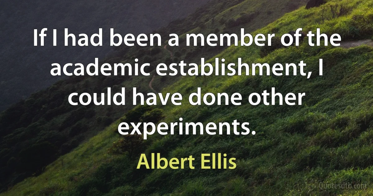 If I had been a member of the academic establishment, I could have done other experiments. (Albert Ellis)