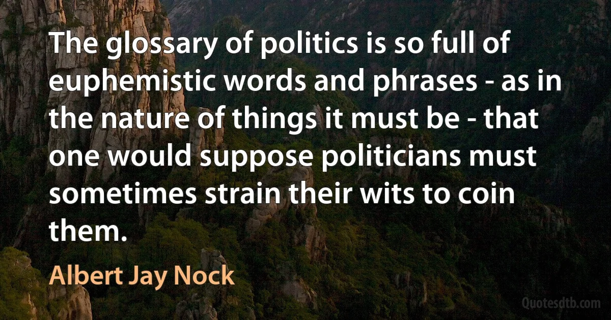 The glossary of politics is so full of euphemistic words and phrases - as in the nature of things it must be - that one would suppose politicians must sometimes strain their wits to coin them. (Albert Jay Nock)