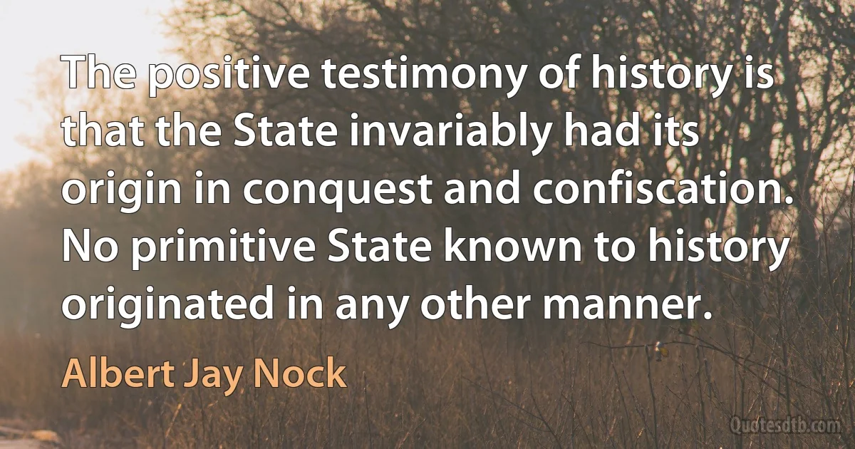 The positive testimony of history is that the State invariably had its origin in conquest and confiscation. No primitive State known to history originated in any other manner. (Albert Jay Nock)