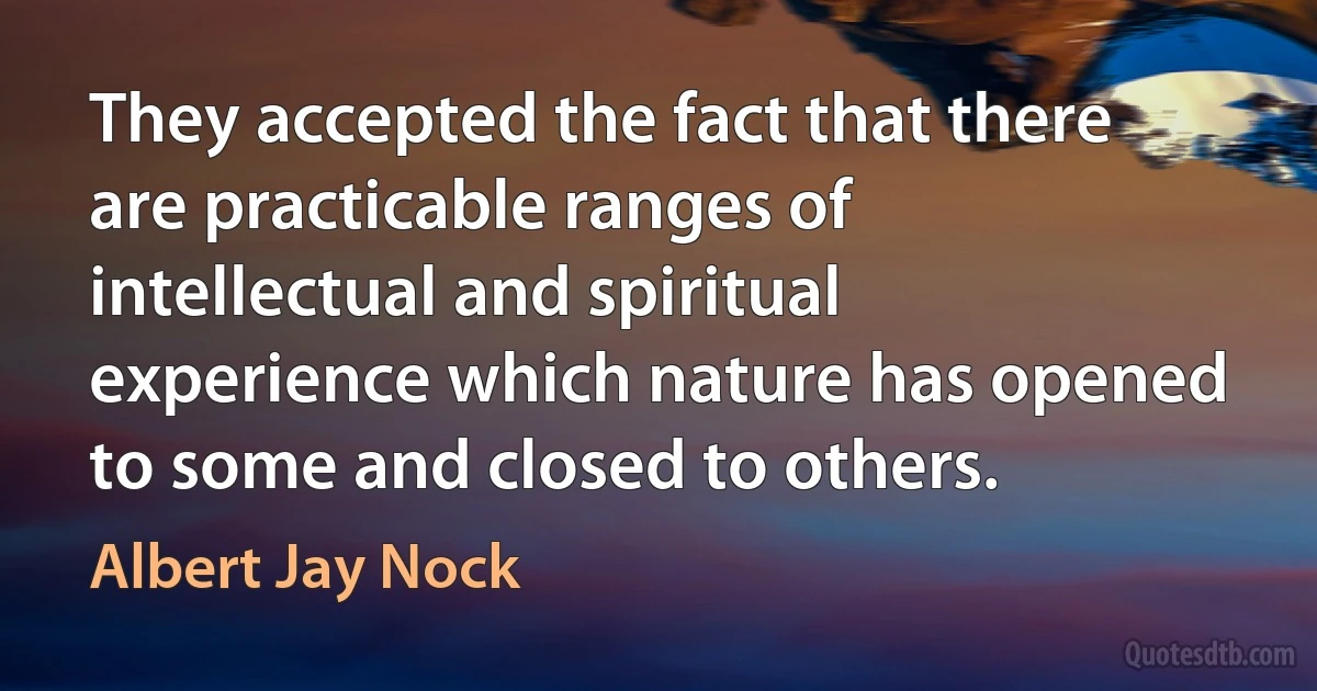 They accepted the fact that there are practicable ranges of intellectual and spiritual experience which nature has opened to some and closed to others. (Albert Jay Nock)