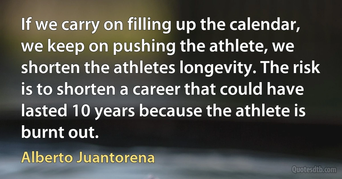 If we carry on filling up the calendar, we keep on pushing the athlete, we shorten the athletes longevity. The risk is to shorten a career that could have lasted 10 years because the athlete is burnt out. (Alberto Juantorena)