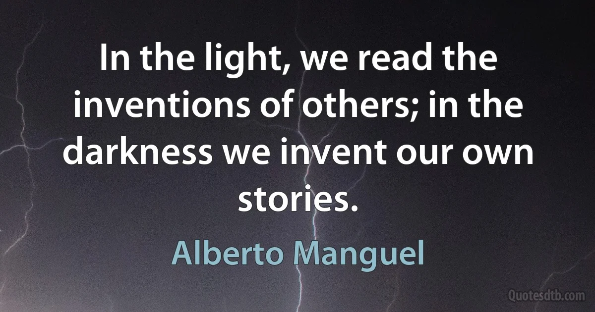 In the light, we read the inventions of others; in the darkness we invent our own stories. (Alberto Manguel)