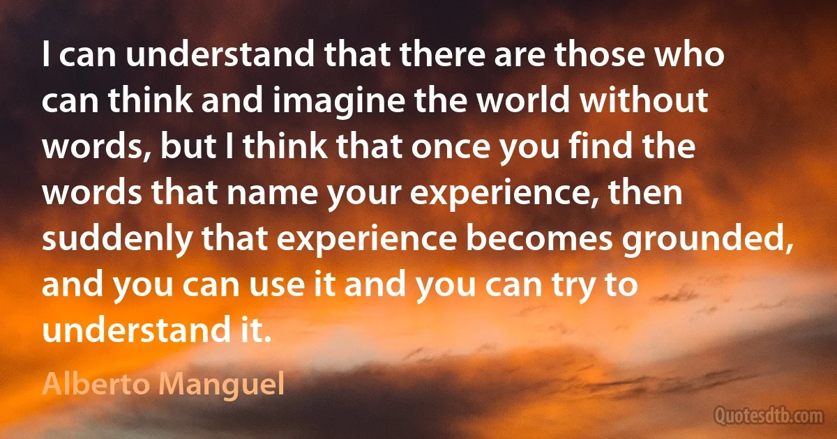 I can understand that there are those who can think and imagine the world without words, but I think that once you find the words that name your experience, then suddenly that experience becomes grounded, and you can use it and you can try to understand it. (Alberto Manguel)