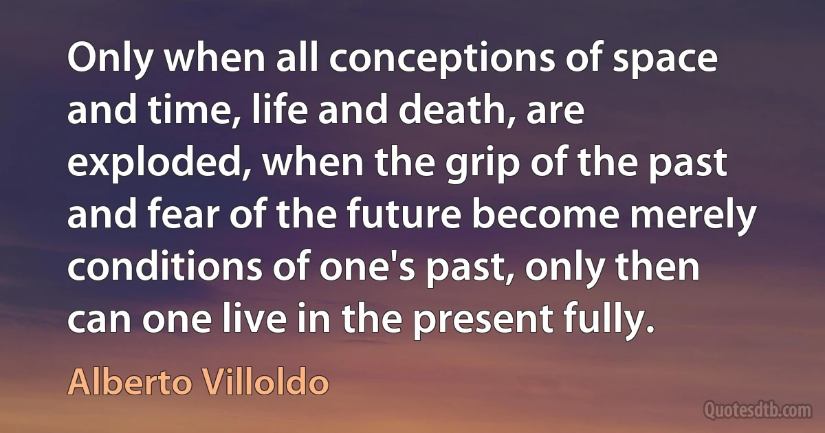 Only when all conceptions of space and time, life and death, are exploded, when the grip of the past and fear of the future become merely conditions of one's past, only then can one live in the present fully. (Alberto Villoldo)