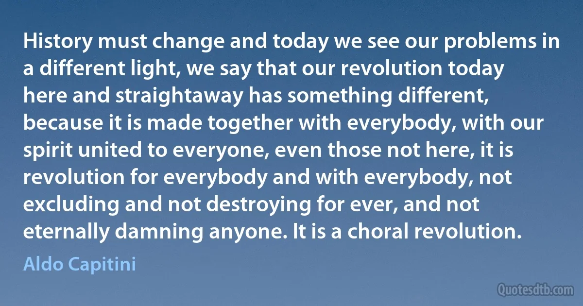 History must change and today we see our problems in a different light, we say that our revolution today here and straightaway has something different, because it is made together with everybody, with our spirit united to everyone, even those not here, it is revolution for everybody and with everybody, not excluding and not destroying for ever, and not eternally damning anyone. It is a choral revolution. (Aldo Capitini)