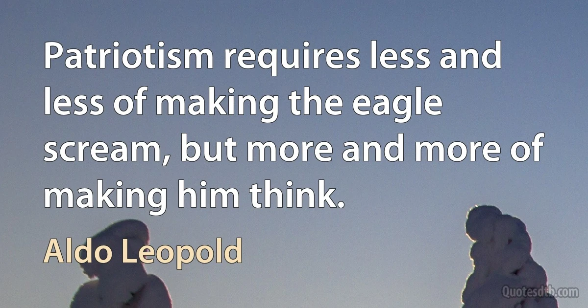 Patriotism requires less and less of making the eagle scream, but more and more of making him think. (Aldo Leopold)