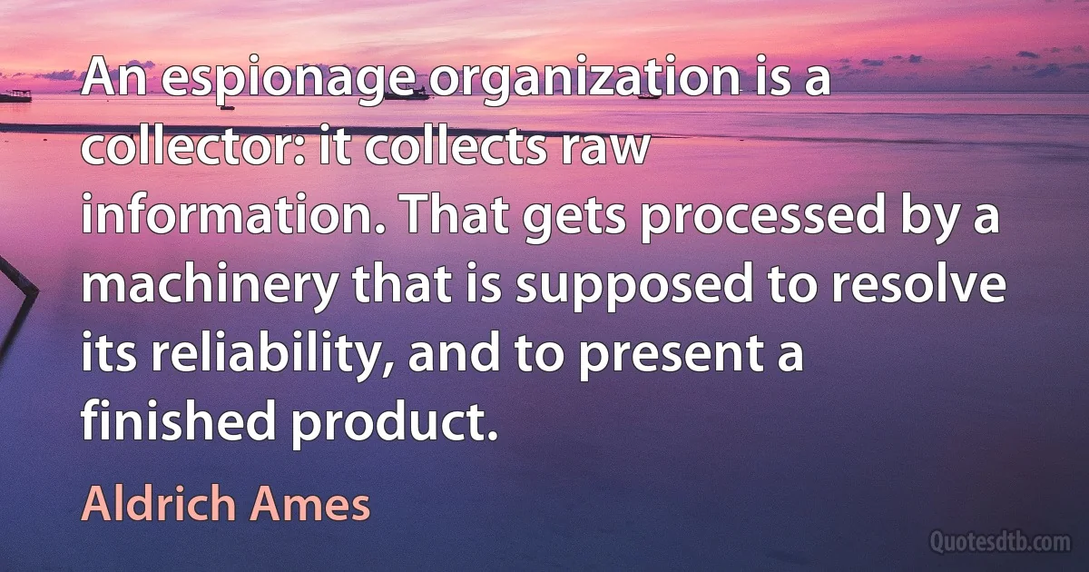 An espionage organization is a collector: it collects raw information. That gets processed by a machinery that is supposed to resolve its reliability, and to present a finished product. (Aldrich Ames)