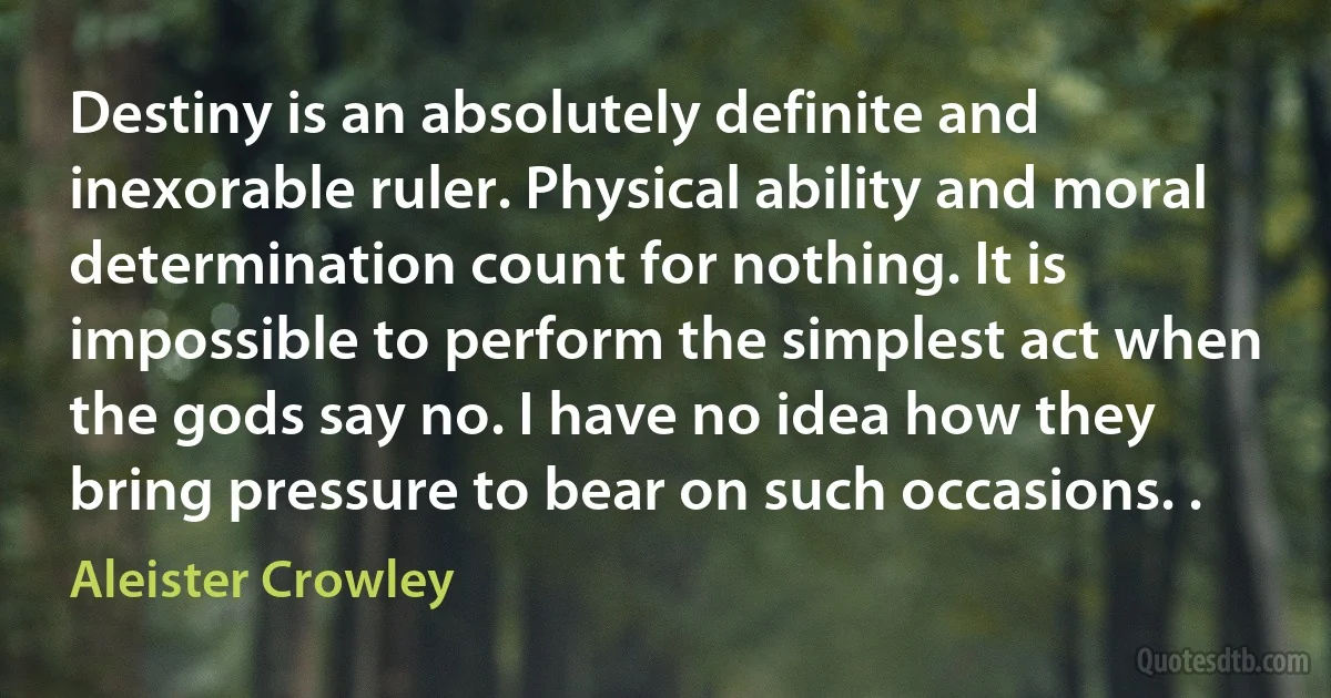 Destiny is an absolutely definite and inexorable ruler. Physical ability and moral determination count for nothing. It is impossible to perform the simplest act when the gods say no. I have no idea how they bring pressure to bear on such occasions. . (Aleister Crowley)