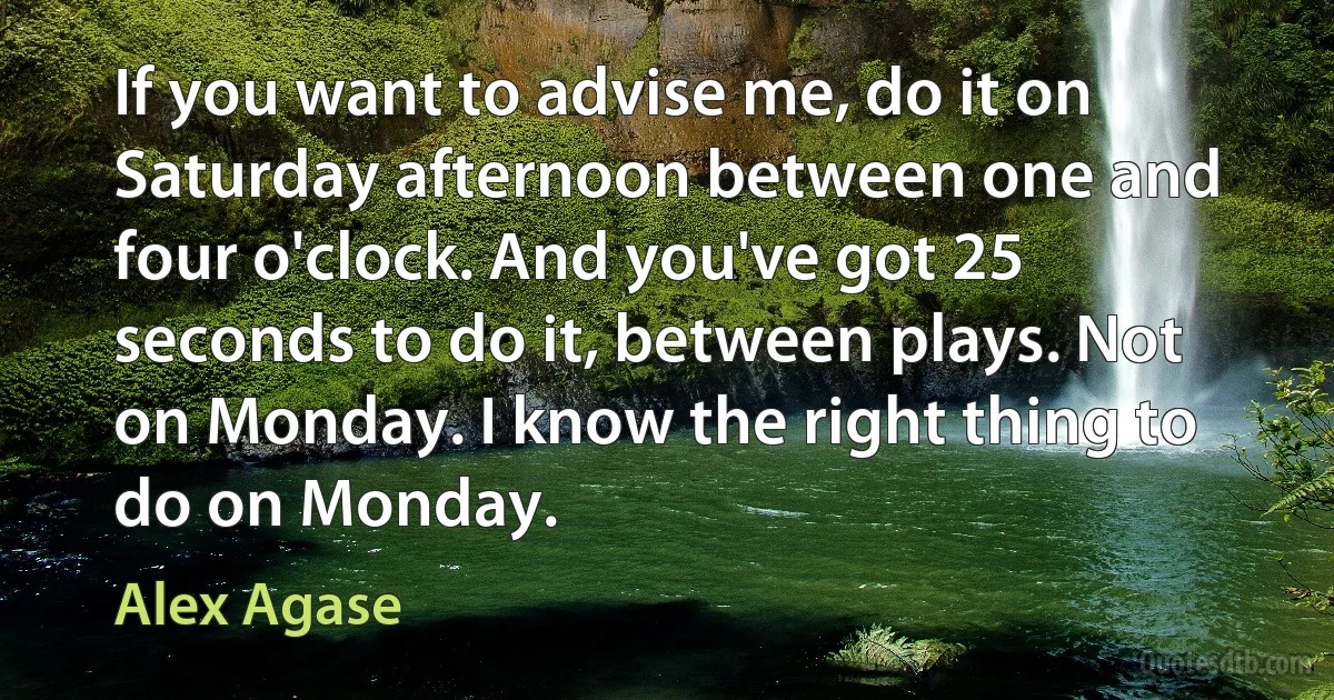 If you want to advise me, do it on Saturday afternoon between one and four o'clock. And you've got 25 seconds to do it, between plays. Not on Monday. I know the right thing to do on Monday. (Alex Agase)