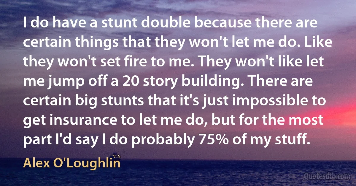 I do have a stunt double because there are certain things that they won't let me do. Like they won't set fire to me. They won't like let me jump off a 20 story building. There are certain big stunts that it's just impossible to get insurance to let me do, but for the most part I'd say I do probably 75% of my stuff. (Alex O'Loughlin)