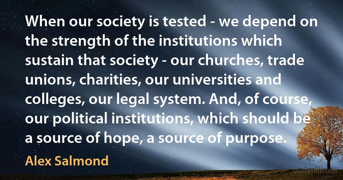 When our society is tested - we depend on the strength of the institutions which sustain that society - our churches, trade unions, charities, our universities and colleges, our legal system. And, of course, our political institutions, which should be a source of hope, a source of purpose. (Alex Salmond)