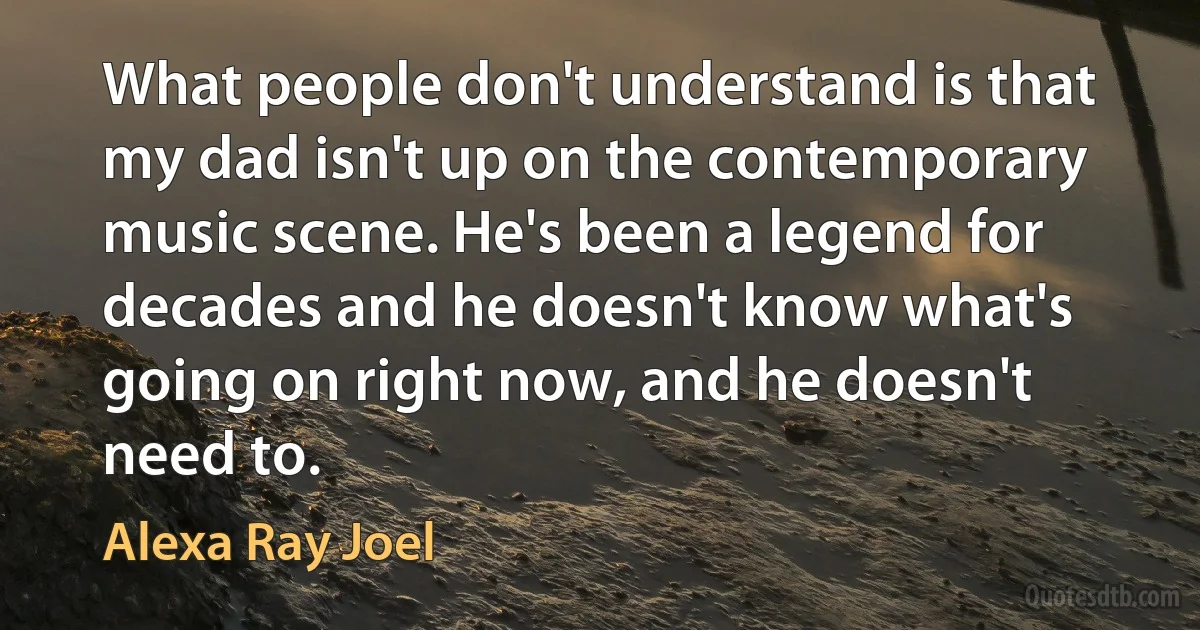 What people don't understand is that my dad isn't up on the contemporary music scene. He's been a legend for decades and he doesn't know what's going on right now, and he doesn't need to. (Alexa Ray Joel)