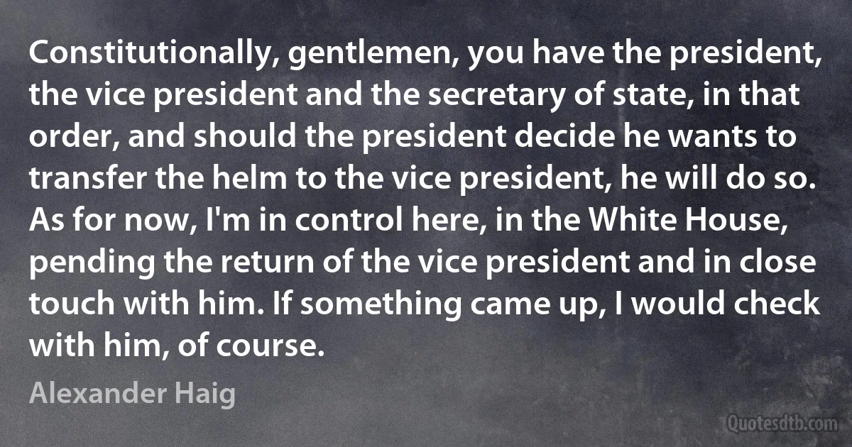 Constitutionally, gentlemen, you have the president, the vice president and the secretary of state, in that order, and should the president decide he wants to transfer the helm to the vice president, he will do so. As for now, I'm in control here, in the White House, pending the return of the vice president and in close touch with him. If something came up, I would check with him, of course. (Alexander Haig)