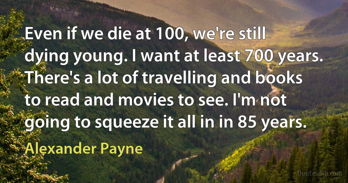 Even if we die at 100, we're still dying young. I want at least 700 years. There's a lot of travelling and books to read and movies to see. I'm not going to squeeze it all in in 85 years. (Alexander Payne)