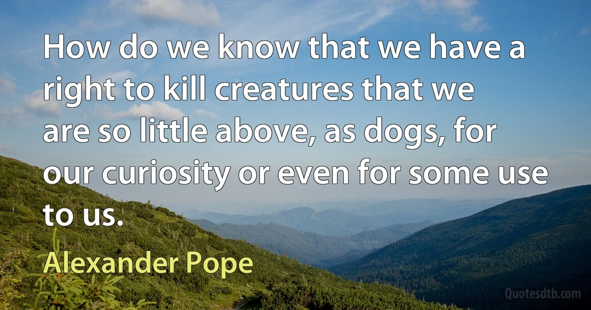 How do we know that we have a right to kill creatures that we are so little above, as dogs, for our curiosity or even for some use to us. (Alexander Pope)