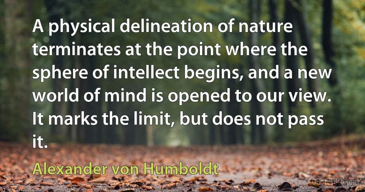 A physical delineation of nature terminates at the point where the sphere of intellect begins, and a new world of mind is opened to our view. It marks the limit, but does not pass it. (Alexander von Humboldt)