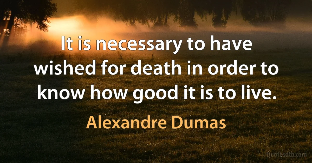 It is necessary to have wished for death in order to know how good it is to live. (Alexandre Dumas)