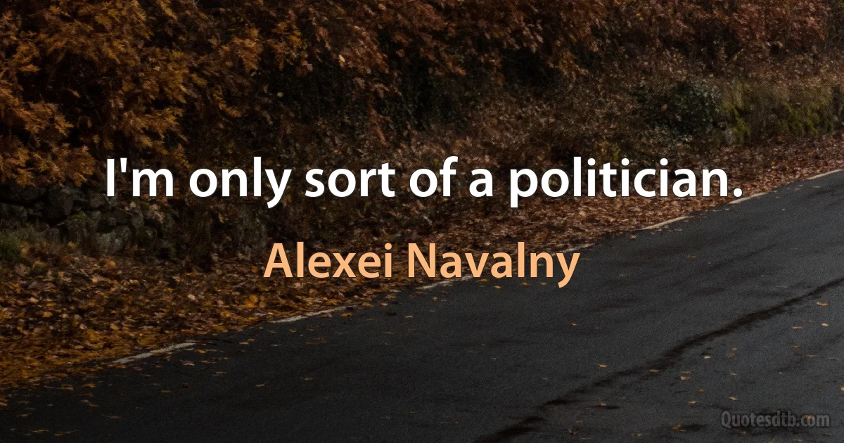 I'm only sort of a politician. (Alexei Navalny)