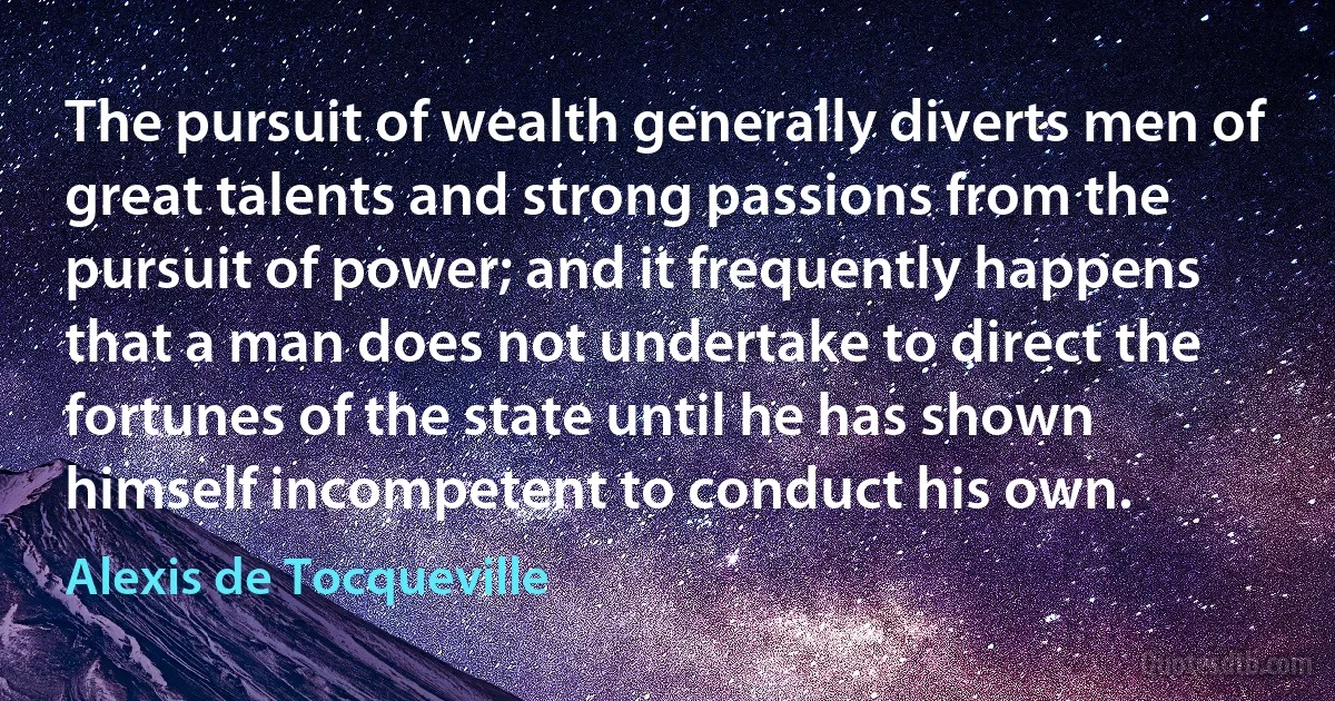 The pursuit of wealth generally diverts men of great talents and strong passions from the pursuit of power; and it frequently happens that a man does not undertake to direct the fortunes of the state until he has shown himself incompetent to conduct his own. (Alexis de Tocqueville)