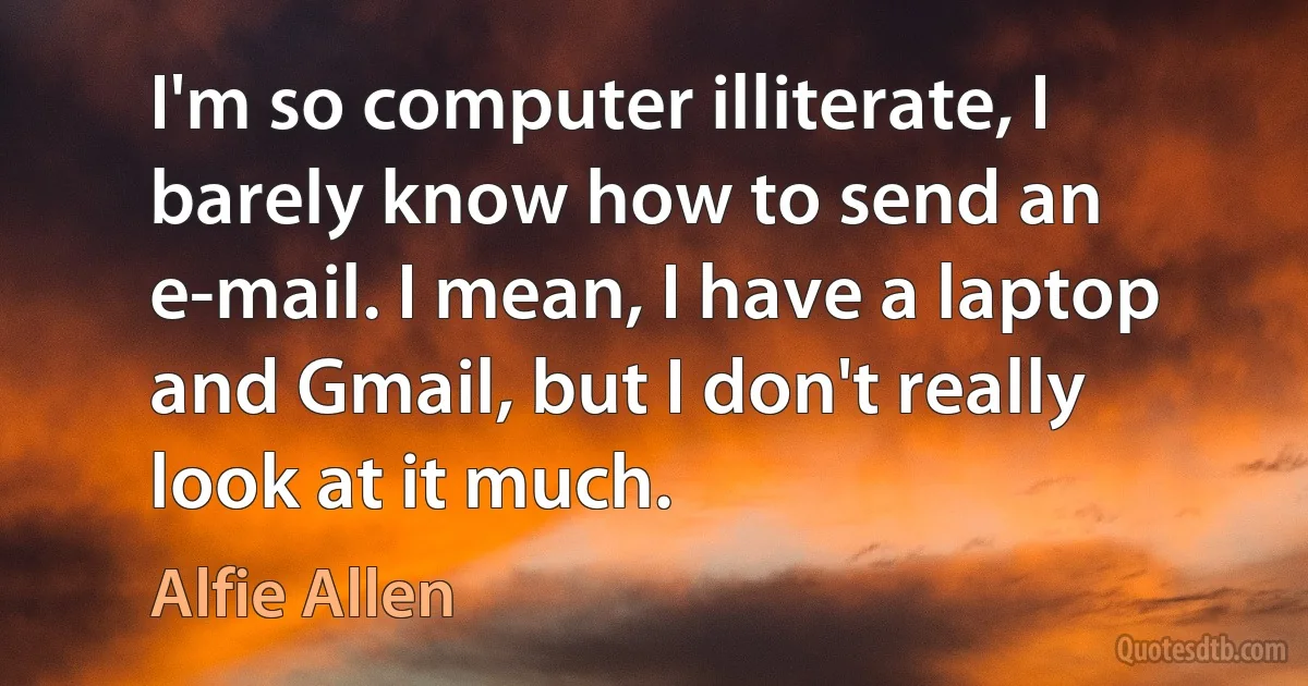 I'm so computer illiterate, I barely know how to send an e-mail. I mean, I have a laptop and Gmail, but I don't really look at it much. (Alfie Allen)