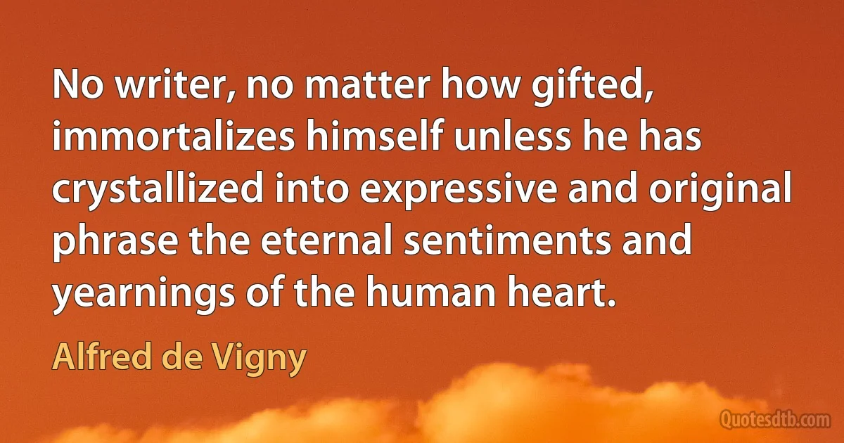 No writer, no matter how gifted, immortalizes himself unless he has crystallized into expressive and original phrase the eternal sentiments and yearnings of the human heart. (Alfred de Vigny)