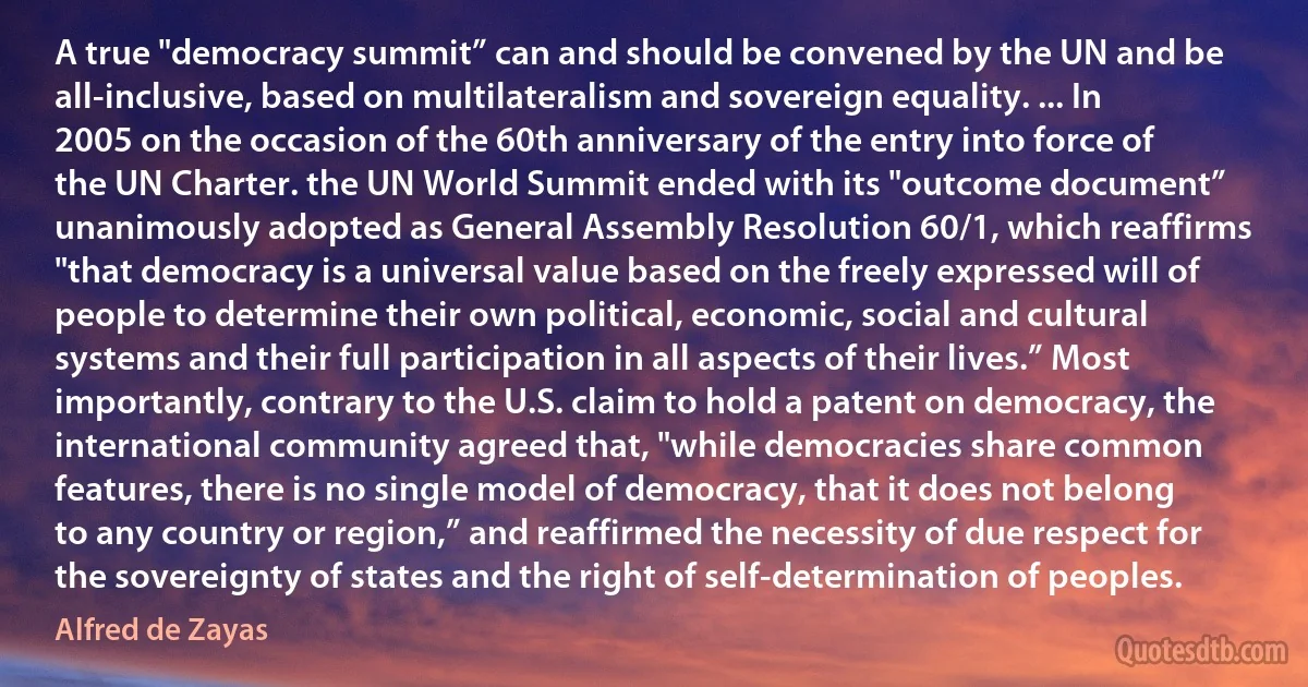 A true "democracy summit” can and should be convened by the UN and be all-inclusive, based on multilateralism and sovereign equality. ... In 2005 on the occasion of the 60th anniversary of the entry into force of the UN Charter. the UN World Summit ended with its "outcome document” unanimously adopted as General Assembly Resolution 60/1, which reaffirms "that democracy is a universal value based on the freely expressed will of people to determine their own political, economic, social and cultural systems and their full participation in all aspects of their lives.” Most importantly, contrary to the U.S. claim to hold a patent on democracy, the international community agreed that, "while democracies share common features, there is no single model of democracy, that it does not belong to any country or region,” and reaffirmed the necessity of due respect for the sovereignty of states and the right of self-determination of peoples. (Alfred de Zayas)