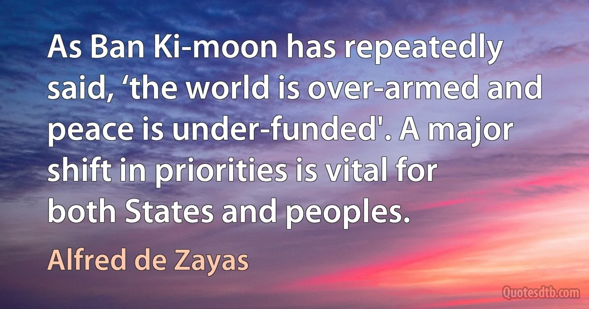 As Ban Ki-moon has repeatedly said, ‘the world is over-armed and peace is under-funded'. A major shift in priorities is vital for both States and peoples. (Alfred de Zayas)