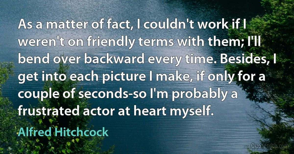 As a matter of fact, I couldn't work if I weren't on friendly terms with them; I'll bend over backward every time. Besides, I get into each picture I make, if only for a couple of seconds-so I'm probably a frustrated actor at heart myself. (Alfred Hitchcock)