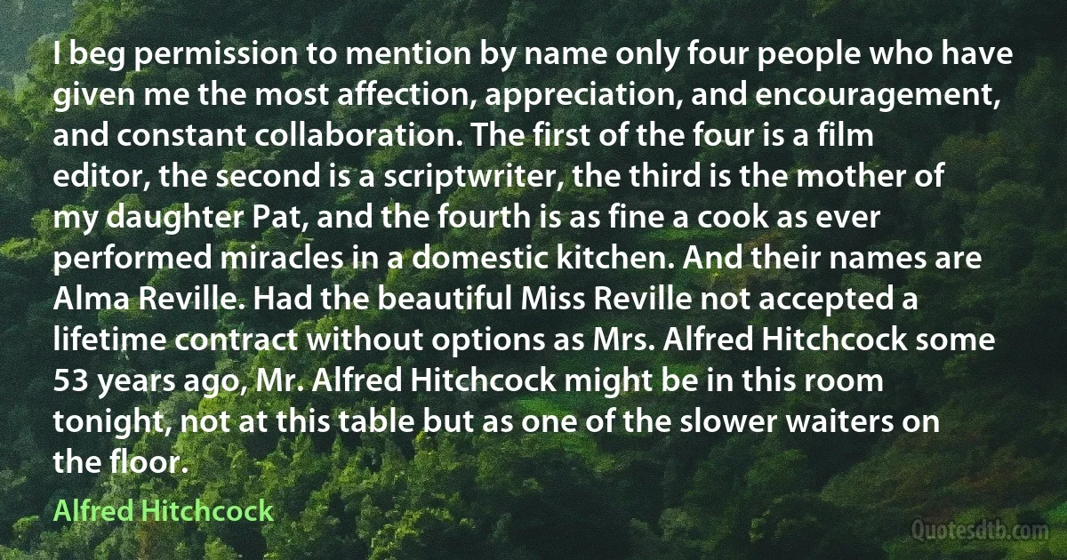 I beg permission to mention by name only four people who have given me the most affection, appreciation, and encouragement, and constant collaboration. The first of the four is a film editor, the second is a scriptwriter, the third is the mother of my daughter Pat, and the fourth is as fine a cook as ever performed miracles in a domestic kitchen. And their names are Alma Reville. Had the beautiful Miss Reville not accepted a lifetime contract without options as Mrs. Alfred Hitchcock some 53 years ago, Mr. Alfred Hitchcock might be in this room tonight, not at this table but as one of the slower waiters on the floor. (Alfred Hitchcock)