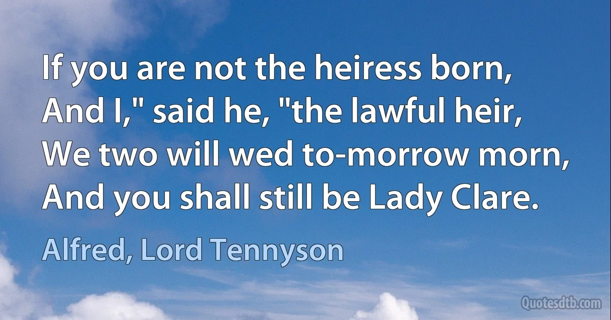 If you are not the heiress born,
And I," said he, "the lawful heir,
We two will wed to-morrow morn,
And you shall still be Lady Clare. (Alfred, Lord Tennyson)