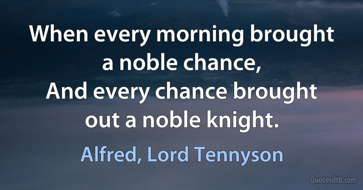 When every morning brought a noble chance,
And every chance brought out a noble knight. (Alfred, Lord Tennyson)