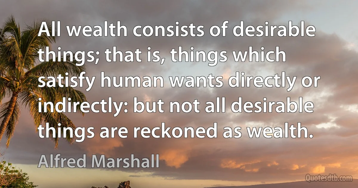 All wealth consists of desirable things; that is, things which satisfy human wants directly or indirectly: but not all desirable things are reckoned as wealth. (Alfred Marshall)