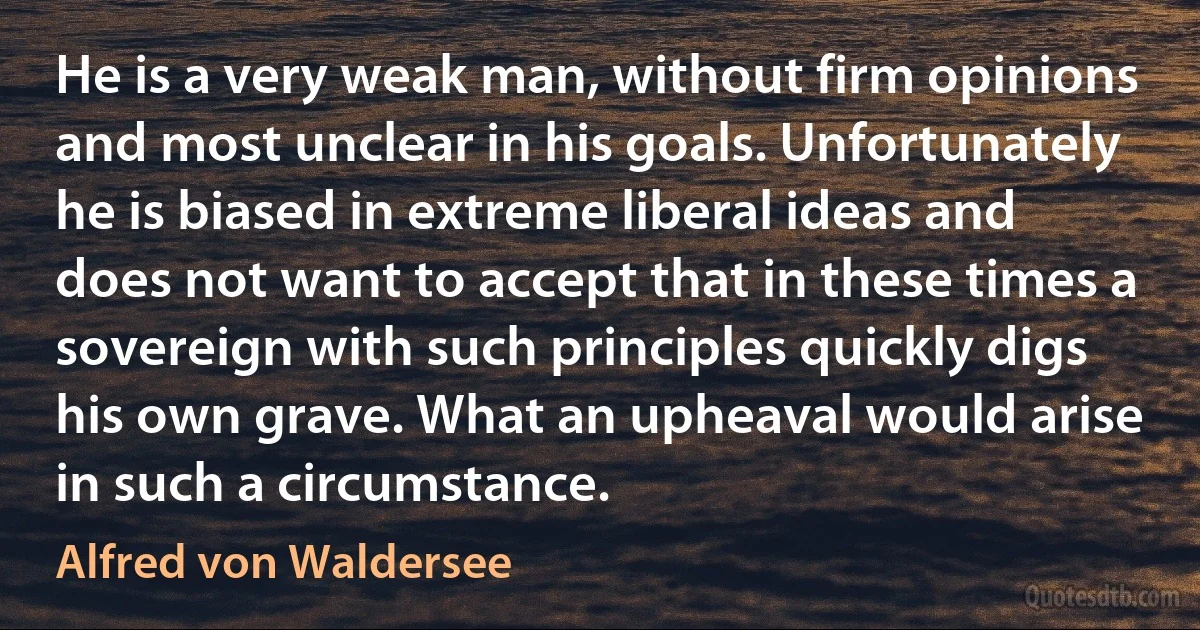 He is a very weak man, without firm opinions and most unclear in his goals. Unfortunately he is biased in extreme liberal ideas and does not want to accept that in these times a sovereign with such principles quickly digs his own grave. What an upheaval would arise in such a circumstance. (Alfred von Waldersee)