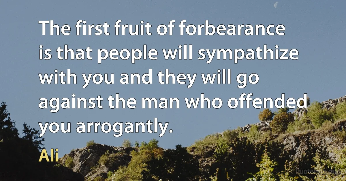 The first fruit of forbearance is that people will sympathize with you and they will go against the man who offended you arrogantly. (Ali)