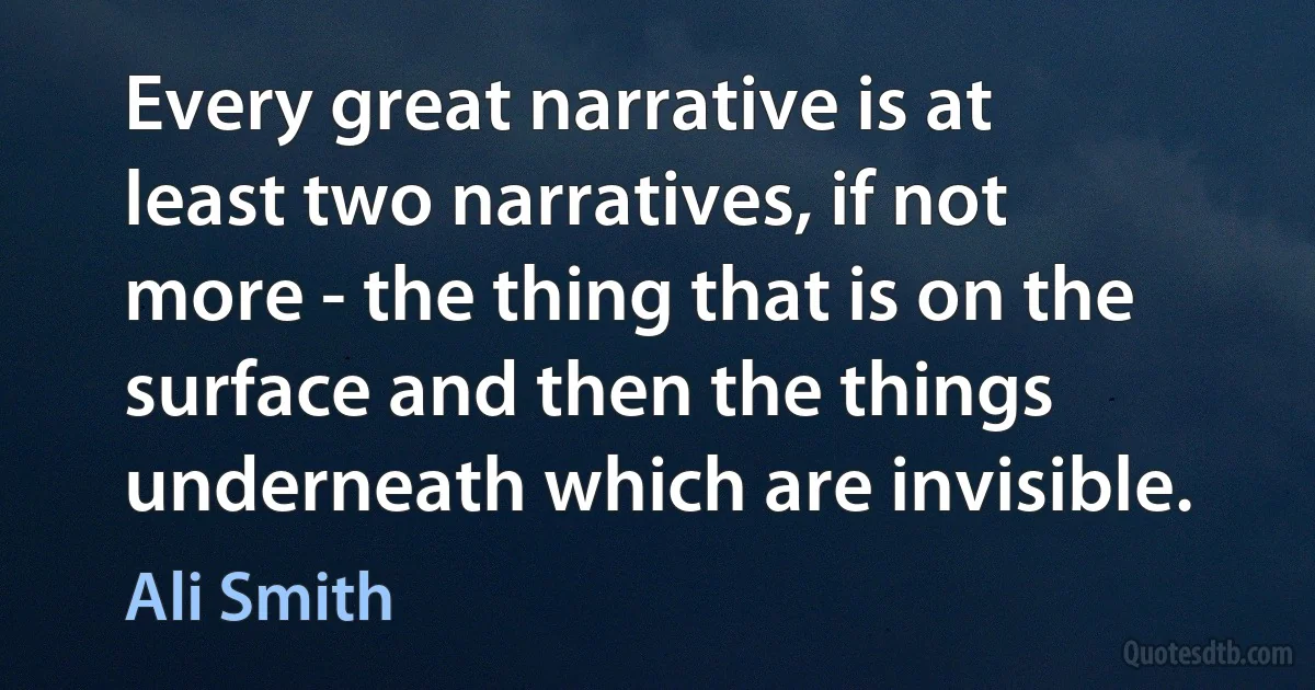 Every great narrative is at least two narratives, if not more - the thing that is on the surface and then the things underneath which are invisible. (Ali Smith)