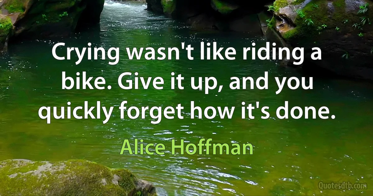 Crying wasn't like riding a bike. Give it up, and you quickly forget how it's done. (Alice Hoffman)