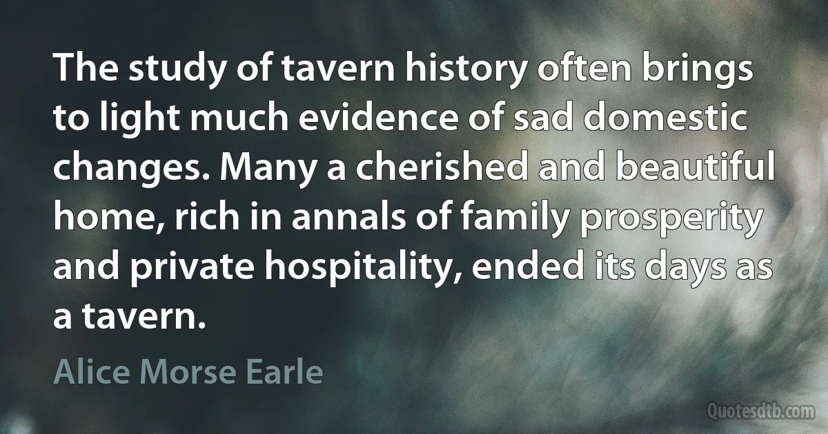 The study of tavern history often brings to light much evidence of sad domestic changes. Many a cherished and beautiful home, rich in annals of family prosperity and private hospitality, ended its days as a tavern. (Alice Morse Earle)