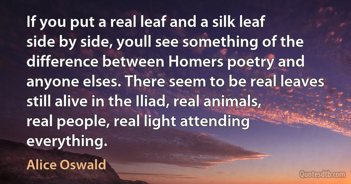 If you put a real leaf and a silk leaf side by side, youll see something of the difference between Homers poetry and anyone elses. There seem to be real leaves still alive in the Iliad, real animals, real people, real light attending everything. (Alice Oswald)