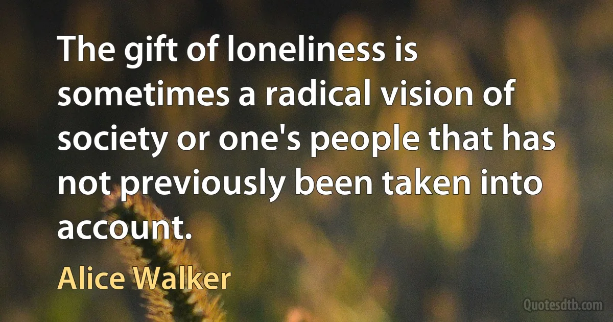 The gift of loneliness is sometimes a radical vision of society or one's people that has not previously been taken into account. (Alice Walker)