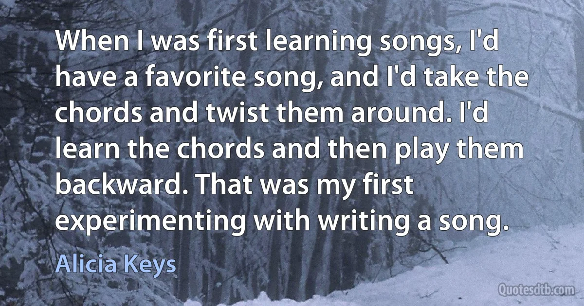 When I was first learning songs, I'd have a favorite song, and I'd take the chords and twist them around. I'd learn the chords and then play them backward. That was my first experimenting with writing a song. (Alicia Keys)