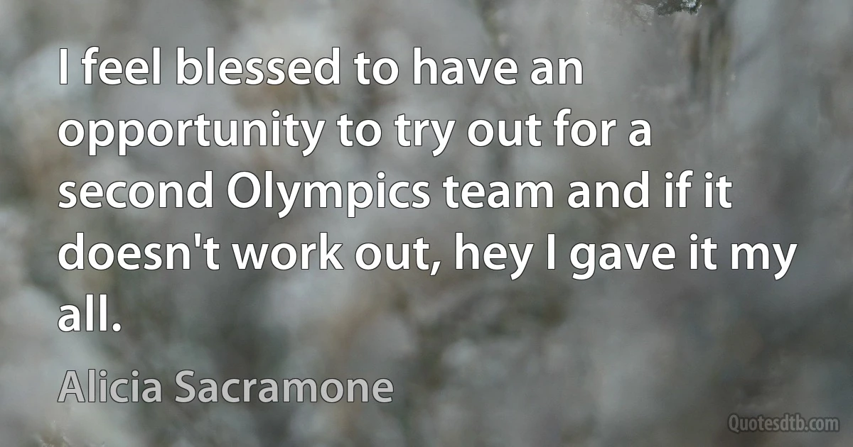 I feel blessed to have an opportunity to try out for a second Olympics team and if it doesn't work out, hey I gave it my all. (Alicia Sacramone)