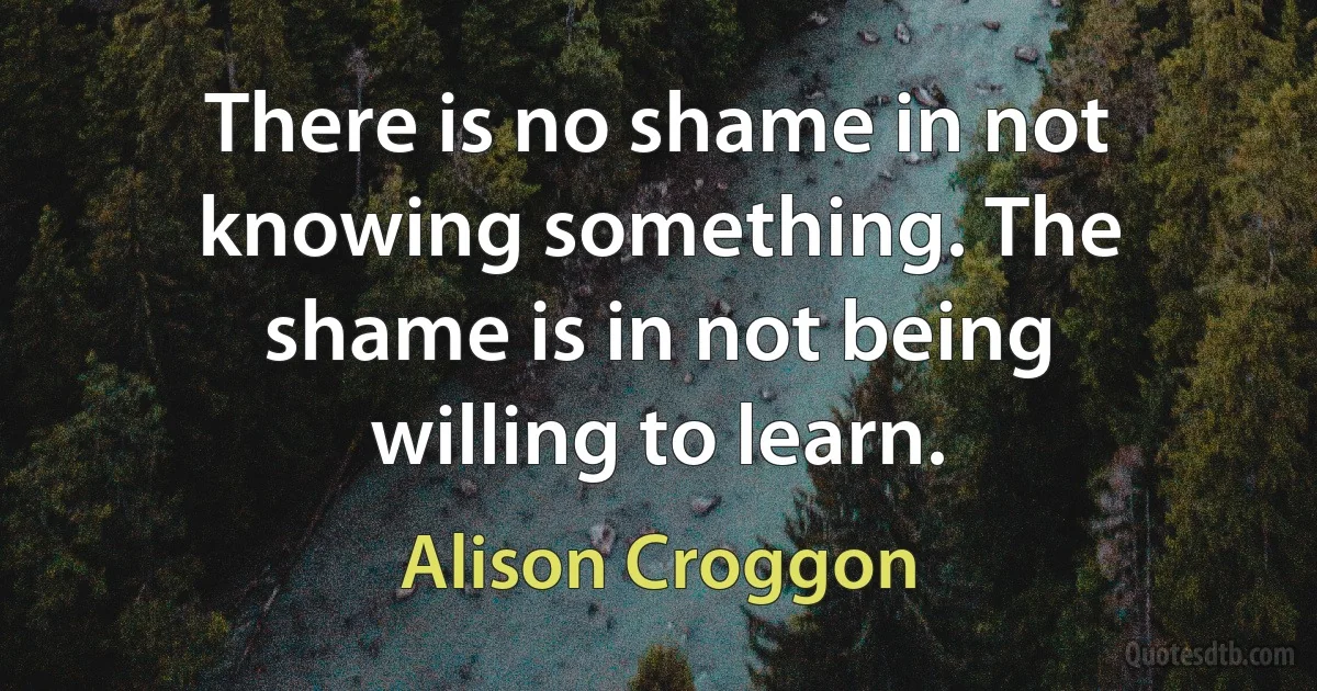 There is no shame in not knowing something. The shame is in not being willing to learn. (Alison Croggon)