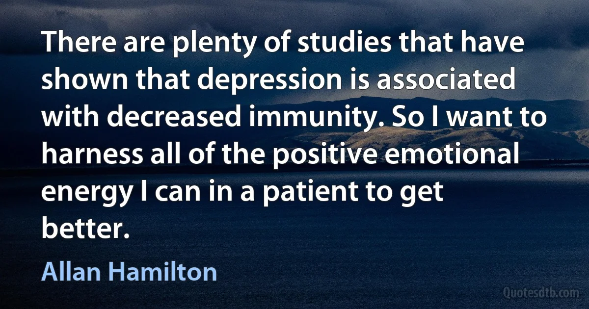 There are plenty of studies that have shown that depression is associated with decreased immunity. So I want to harness all of the positive emotional energy I can in a patient to get better. (Allan Hamilton)