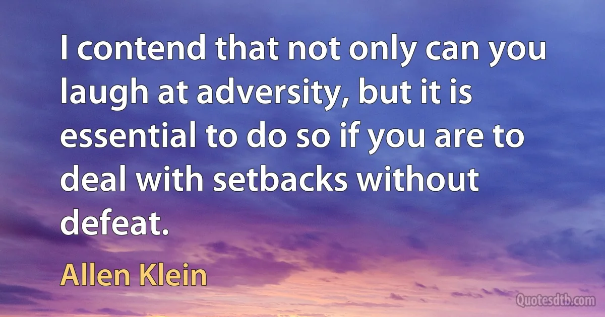 I contend that not only can you laugh at adversity, but it is essential to do so if you are to deal with setbacks without defeat. (Allen Klein)