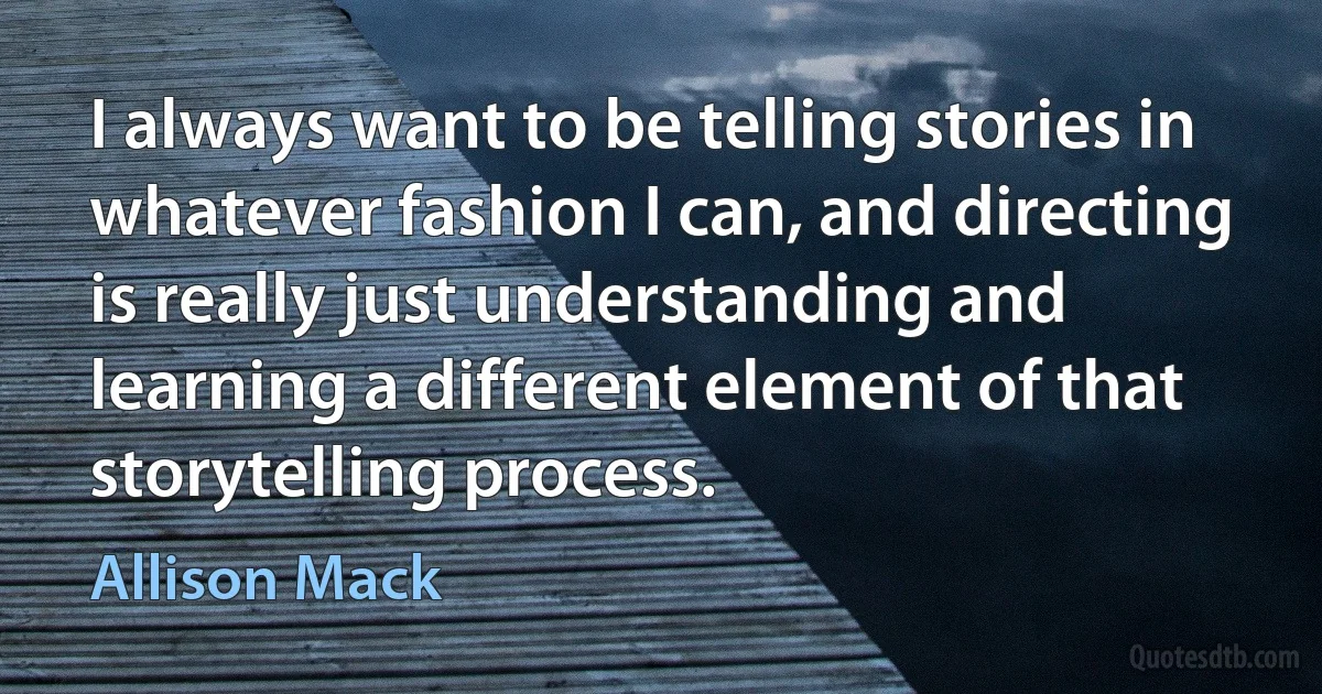 I always want to be telling stories in whatever fashion I can, and directing is really just understanding and learning a different element of that storytelling process. (Allison Mack)