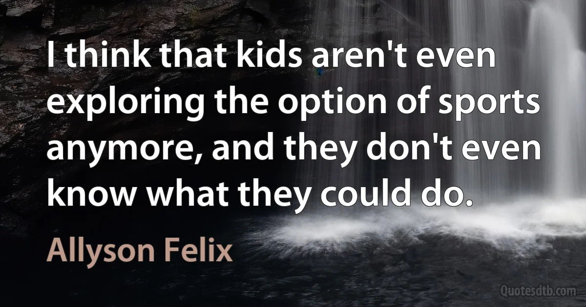 I think that kids aren't even exploring the option of sports anymore, and they don't even know what they could do. (Allyson Felix)